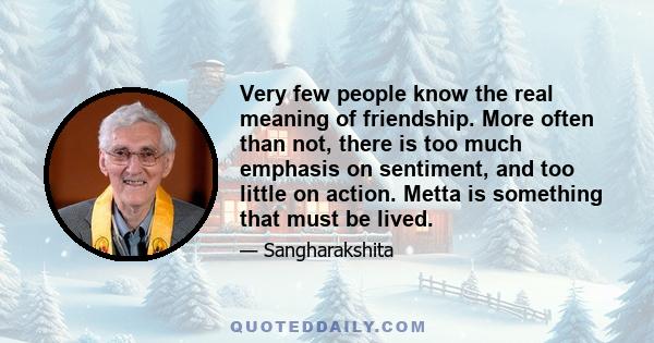 Very few people know the real meaning of friendship. More often than not, there is too much emphasis on sentiment, and too little on action. Metta is something that must be lived.