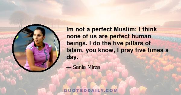 Im not a perfect Muslim; I think none of us are perfect human beings. I do the five pillars of Islam, you know, I pray five times a day.