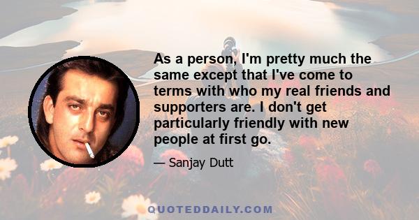 As a person, I'm pretty much the same except that I've come to terms with who my real friends and supporters are. I don't get particularly friendly with new people at first go.