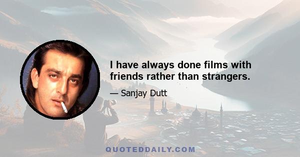 I have always done films with friends rather than strangers.