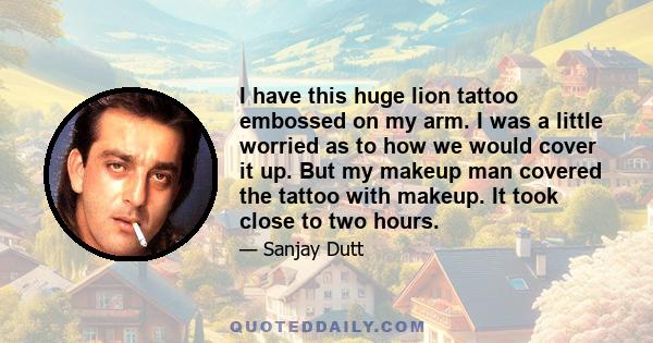 I have this huge lion tattoo embossed on my arm. I was a little worried as to how we would cover it up. But my makeup man covered the tattoo with makeup. It took close to two hours.