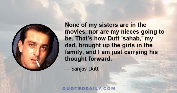 None of my sisters are in the movies, nor are my nieces going to be. That's how Dutt 'sahab,' my dad, brought up the girls in the family, and I am just carrying his thought forward.