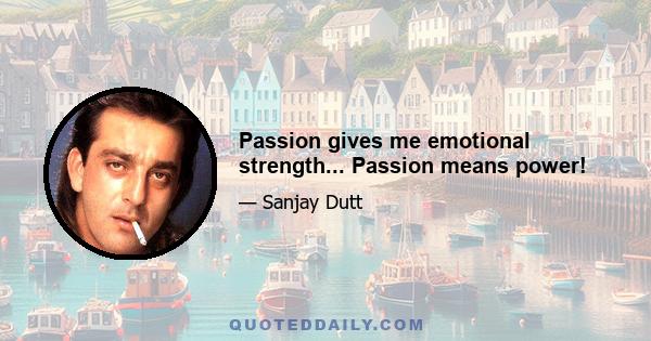 Passion gives me emotional strength... Passion means power!