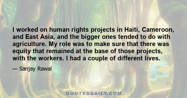 I worked on human rights projects in Haiti, Cameroon, and East Asia, and the bigger ones tended to do with agriculture. My role was to make sure that there was equity that remained at the base of those projects, with