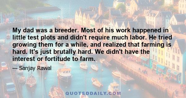 My dad was a breeder. Most of his work happened in little test plots and didn't require much labor. He tried growing them for a while, and realized that farming is hard. It's just brutally hard. We didn't have the