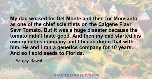 My dad worked for Del Monte and then for Monsanto as one of the chief scientists on the Calgene Flavr Savr Tomato. But it was a huge disaster because the tomato didn't taste good. And then my dad started his own