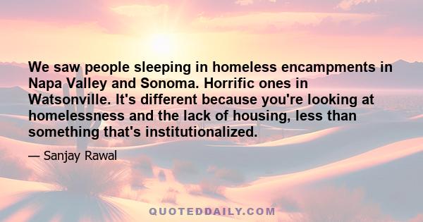 We saw people sleeping in homeless encampments in Napa Valley and Sonoma. Horrific ones in Watsonville. It's different because you're looking at homelessness and the lack of housing, less than something that's