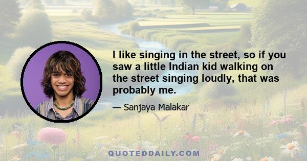 I like singing in the street, so if you saw a little Indian kid walking on the street singing loudly, that was probably me.