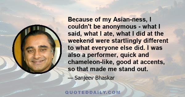 Because of my Asian-ness, I couldn't be anonymous - what I said, what I ate, what I did at the weekend were startlingly different to what everyone else did. I was also a performer, quick and chameleon-like, good at