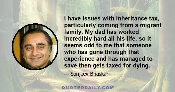 I have issues with inheritance tax, particularly coming from a migrant family. My dad has worked incredibly hard all his life, so it seems odd to me that someone who has gone through that experience and has managed to