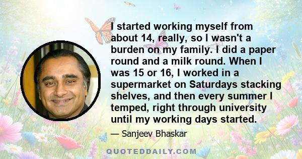 I started working myself from about 14, really, so I wasn't a burden on my family. I did a paper round and a milk round. When I was 15 or 16, I worked in a supermarket on Saturdays stacking shelves, and then every