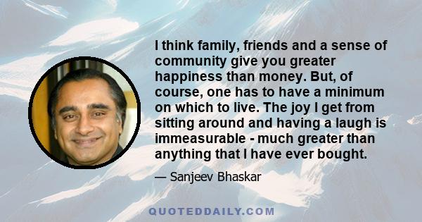 I think family, friends and a sense of community give you greater happiness than money. But, of course, one has to have a minimum on which to live. The joy I get from sitting around and having a laugh is immeasurable -