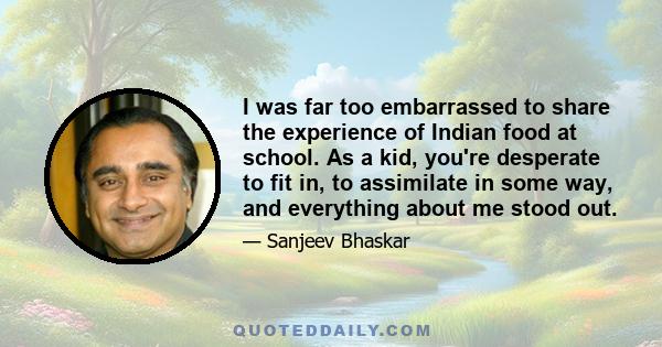 I was far too embarrassed to share the experience of Indian food at school. As a kid, you're desperate to fit in, to assimilate in some way, and everything about me stood out.