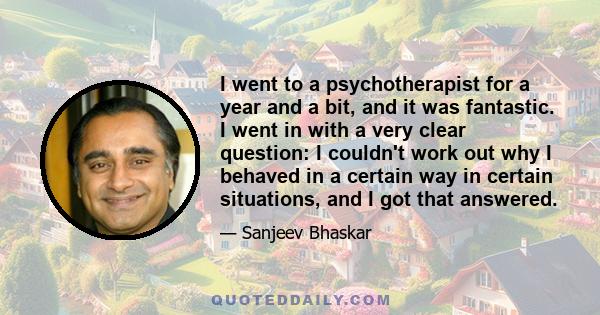 I went to a psychotherapist for a year and a bit, and it was fantastic. I went in with a very clear question: I couldn't work out why I behaved in a certain way in certain situations, and I got that answered.