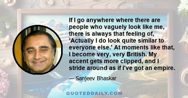 If I go anywhere where there are people who vaguely look like me, there is always that feeling of, 'Actually I do look quite similar to everyone else.' At moments like that, I become very, very British. My accent gets