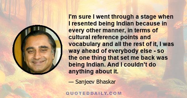 I'm sure I went through a stage when I resented being Indian because in every other manner, in terms of cultural reference points and vocabulary and all the rest of it, I was way ahead of everybody else - so the one