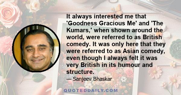 It always interested me that 'Goodness Gracious Me' and 'The Kumars,' when shown around the world, were referred to as British comedy. It was only here that they were referred to as Asian comedy, even though I always