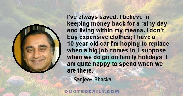 I've always saved. I believe in keeping money back for a rainy day and living within my means. I don't buy expensive clothes; I have a 10-year-old car I'm hoping to replace when a big job comes in. I suppose when we do