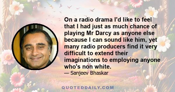 On a radio drama I'd like to feel that I had just as much chance of playing Mr Darcy as anyone else because I can sound like him, yet many radio producers find it very difficult to extend their imaginations to employing 