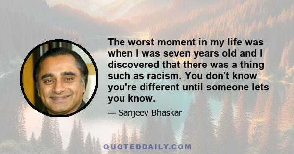 The worst moment in my life was when I was seven years old and I discovered that there was a thing such as racism. You don't know you're different until someone lets you know.