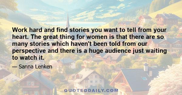 Work hard and find stories you want to tell from your heart. The great thing for women is that there are so many stories which haven't been told from our perspective and there is a huge audience just waiting to watch it.