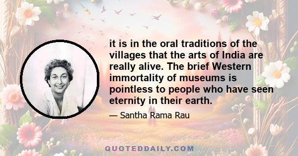 it is in the oral traditions of the villages that the arts of India are really alive. The brief Western immortality of museums is pointless to people who have seen eternity in their earth.