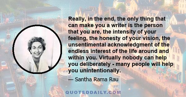 Really, in the end, the only thing that can make you a writer is the person that you are, the intensity of your feeling, the honesty of your vision, the unsentimental acknowledgment of the endless interest of the life