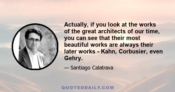 Actually, if you look at the works of the great architects of our time, you can see that their most beautiful works are always their later works - Kahn, Corbusier, even Gehry.