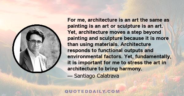 For me, architecture is an art the same as painting is an art or sculpture is an art. Yet, architecture moves a step beyond painting and sculpture because it is more than using materials. Architecture responds to