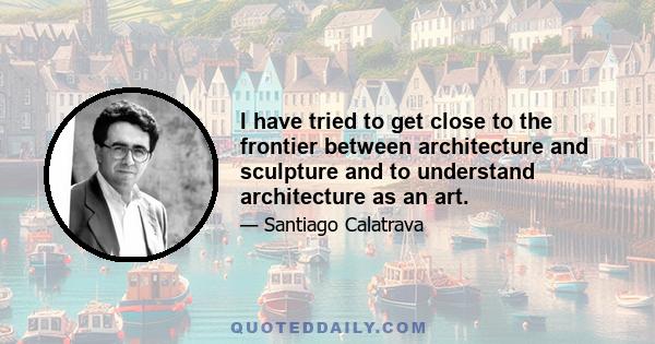 I have tried to get close to the frontier between architecture and sculpture and to understand architecture as an art.