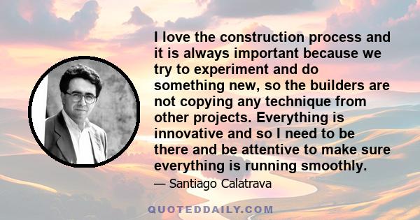 I love the construction process and it is always important because we try to experiment and do something new, so the builders are not copying any technique from other projects. Everything is innovative and so I need to