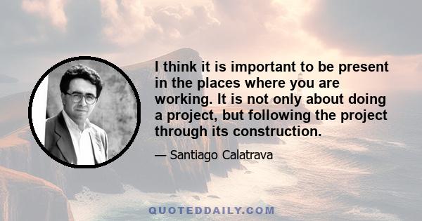 I think it is important to be present in the places where you are working. It is not only about doing a project, but following the project through its construction.