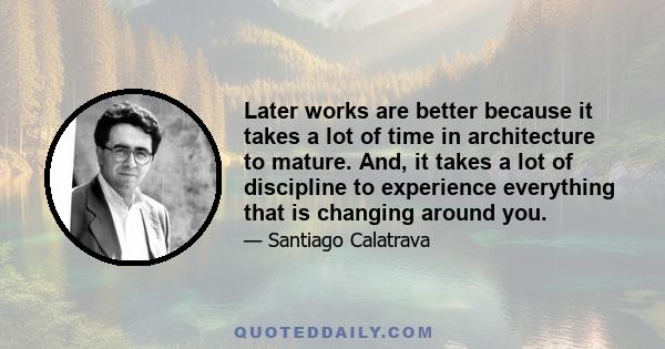 Later works are better because it takes a lot of time in architecture to mature. And, it takes a lot of discipline to experience everything that is changing around you.