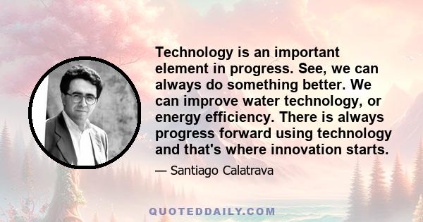 Technology is an important element in progress. See, we can always do something better. We can improve water technology, or energy efficiency. There is always progress forward using technology and that's where