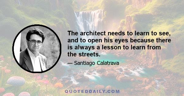 The architect needs to learn to see, and to open his eyes because there is always a lesson to learn from the streets.