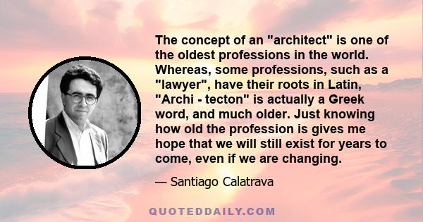 The concept of an architect is one of the oldest professions in the world. Whereas, some professions, such as a lawyer, have their roots in Latin, Archi - tecton is actually a Greek word, and much older. Just knowing