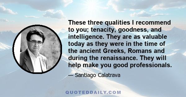 These three qualities I recommend to you; tenacity, goodness, and intelligence. They are as valuable today as they were in the time of the ancient Greeks, Romans and during the renaissance. They will help make you good