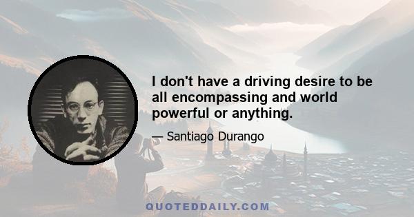 I don't have a driving desire to be all encompassing and world powerful or anything.