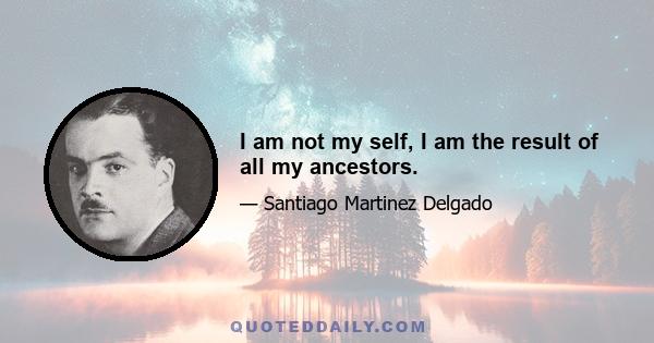 I am not my self, I am the result of all my ancestors.