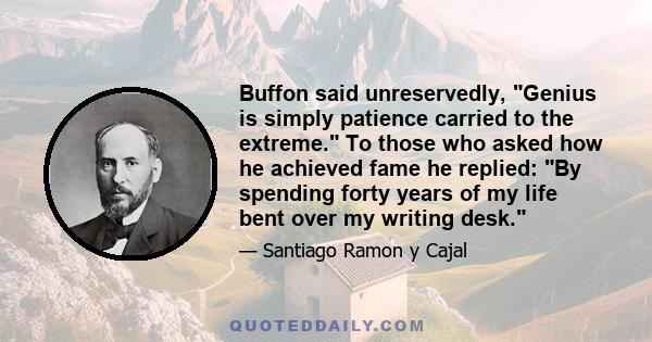 Buffon said unreservedly, Genius is simply patience carried to the extreme. To those who asked how he achieved fame he replied: By spending forty years of my life bent over my writing desk.