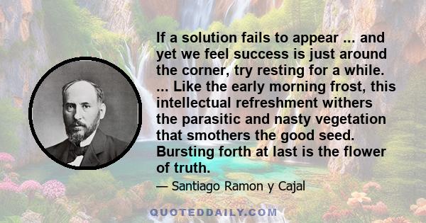 If a solution fails to appear ... and yet we feel success is just around the corner, try resting for a while. ... Like the early morning frost, this intellectual refreshment withers the parasitic and nasty vegetation