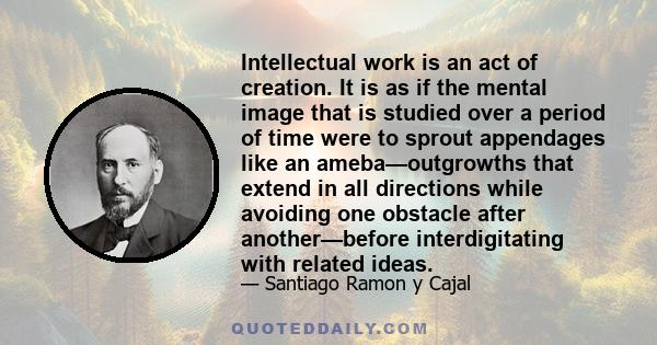 Intellectual work is an act of creation. It is as if the mental image that is studied over a period of time were to sprout appendages like an ameba—outgrowths that extend in all directions while avoiding one obstacle