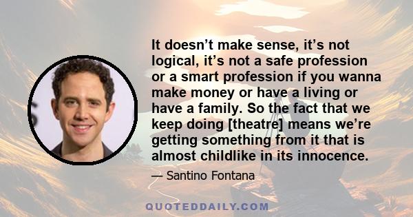 It doesn’t make sense, it’s not logical, it’s not a safe profession or a smart profession if you wanna make money or have a living or have a family. So the fact that we keep doing [theatre] means we’re getting something 