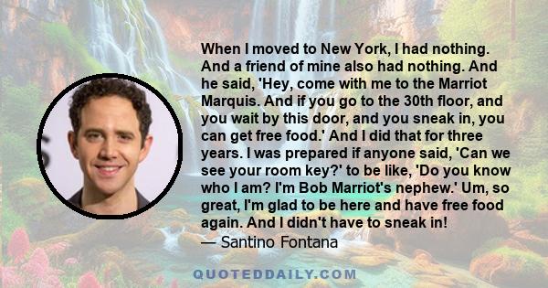 When I moved to New York, I had nothing. And a friend of mine also had nothing. And he said, 'Hey, come with me to the Marriot Marquis. And if you go to the 30th floor, and you wait by this door, and you sneak in, you