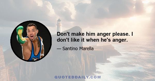 Don't make him anger please. I don't like it when he's anger.