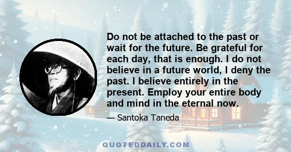 Do not be attached to the past or wait for the future. Be grateful for each day, that is enough. I do not believe in a future world, I deny the past. I believe entirely in the present. Employ your entire body and mind