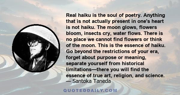 Real haiku is the soul of poetry. Anything that is not actually present in one's heart is not haiku. The moon glows, flowers bloom, insects cry, water flows. There is no place we cannot find flowers or think of the