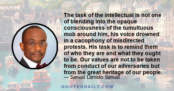 The task of the intellectual is not one of blending into the opaque consciousness of the tumultuous mob around him, his voice drowned in a cacophony of misdirected protests. His task is to remind them of who they are