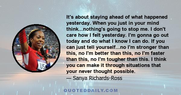 It's about staying ahead of what happened yesterday. When you just in your mind think...nothing's going to stop me. I don't care how I felt yesterday. I'm gonna go out today and do what I know I can do. If you can just