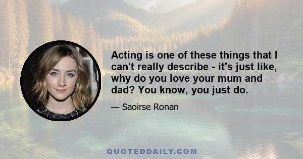 Acting is one of these things that I can't really describe - it's just like, why do you love your mum and dad? You know, you just do.